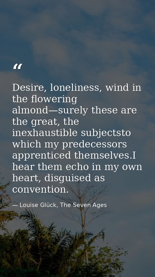 Desire, loneliness, wind in the flowering almond—surely these are the great, the inexhaustible subjectsto which my prede — Louise Glück, The Seven Ages