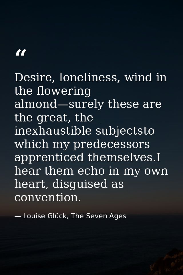 Desire, loneliness, wind in the flowering almond—surely these are the great, the inexhaustible subjectsto which my prede — Louise Glück, The Seven Ages