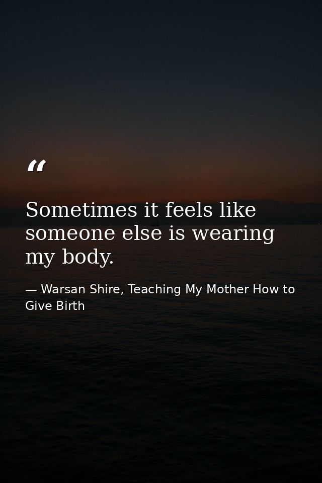 Sometimes it feels like someone else is wearing my body. — Warsan Shire, Teaching My Mother How to Give Birth