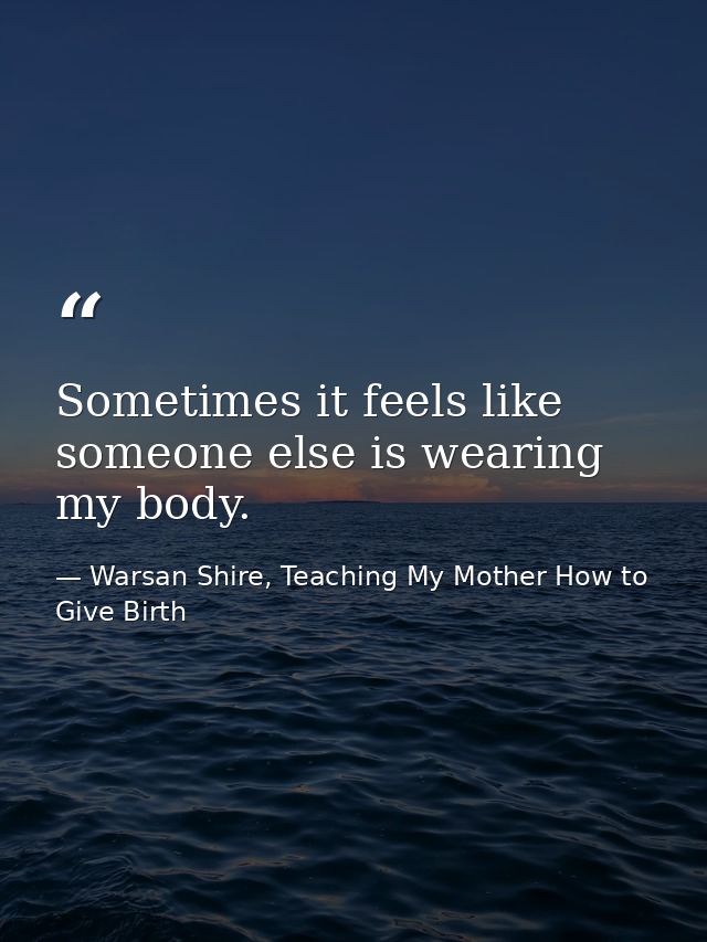 Sometimes it feels like someone else is wearing my body. — Warsan Shire, Teaching My Mother How to Give Birth
