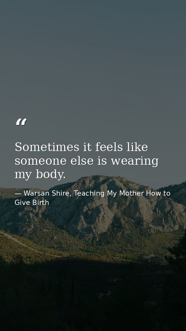 Sometimes it feels like someone else is wearing my body. — Warsan Shire, Teaching My Mother How to Give Birth