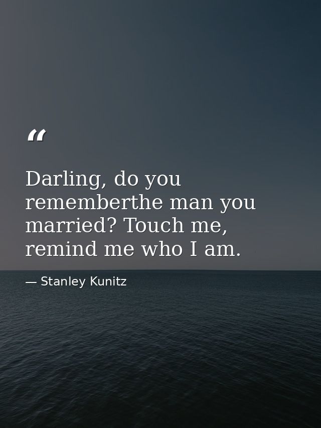 Darling, do you rememberthe man you married? Touch me, remind me who I am. — Stanley Kunitz