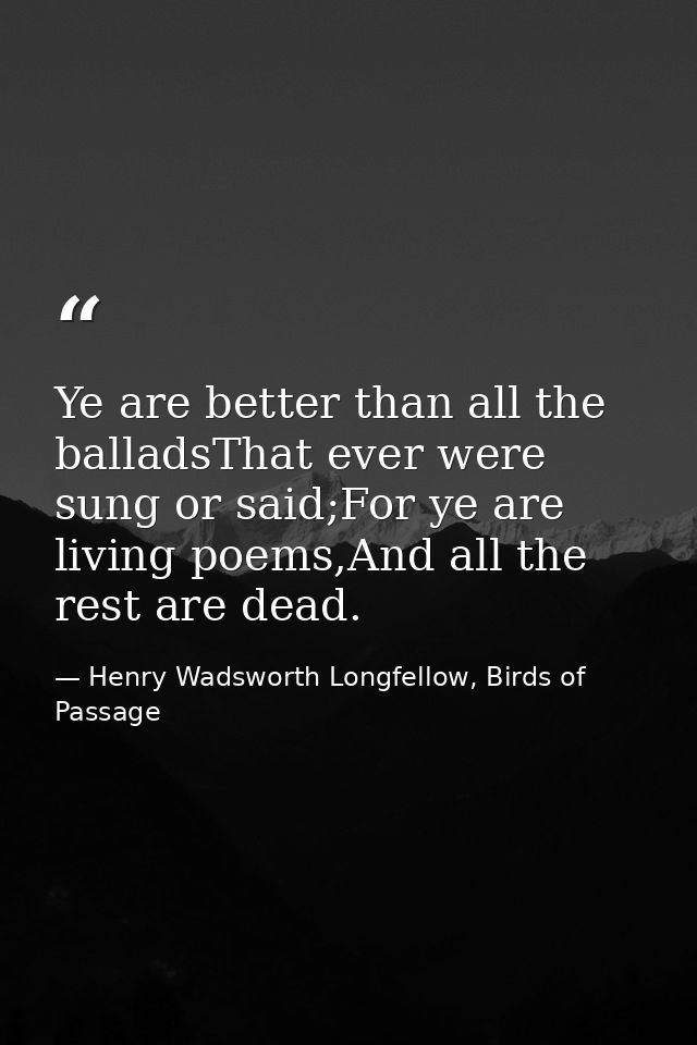 Ye are better than all the balladsThat ever were sung or said;For ye are living poems,And all the rest are dead. — Henry Wadsworth Longfellow, Birds of Passage