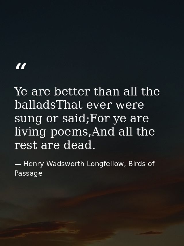 Ye are better than all the balladsThat ever were sung or said;For ye are living poems,And all the rest are dead. — Henry Wadsworth Longfellow, Birds of Passage