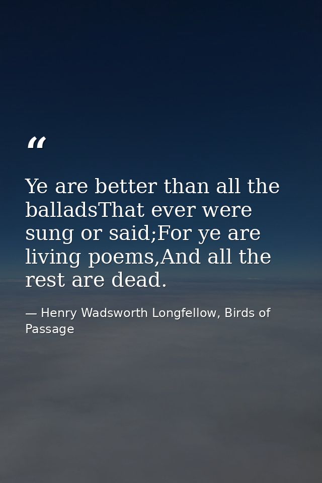 Ye are better than all the balladsThat ever were sung or said;For ye are living poems,And all the rest are dead. — Henry Wadsworth Longfellow, Birds of Passage