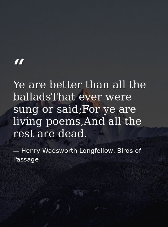 Ye are better than all the balladsThat ever were sung or said;For ye are living poems,And all the rest are dead. — Henry Wadsworth Longfellow, Birds of Passage