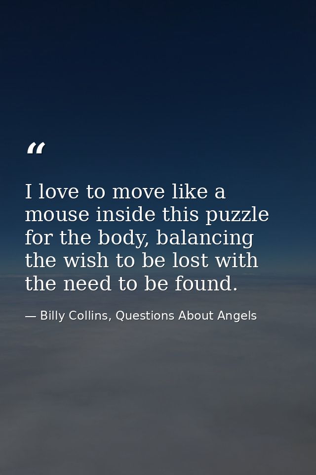 I love to move like a mouse inside this puzzle for the body, balancing the wish to be lost with the need to be found. — Billy Collins, Questions About Angels