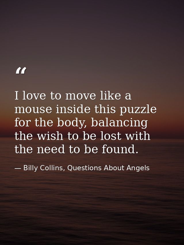I love to move like a mouse inside this puzzle for the body, balancing the wish to be lost with the need to be found. — Billy Collins, Questions About Angels