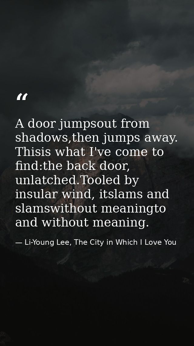 A door jumpsout from shadows,then jumps away. Thisis what I've come to find:the back door, unlatched.Tooled by insular w — Li-Young Lee, The City in Which I Love You