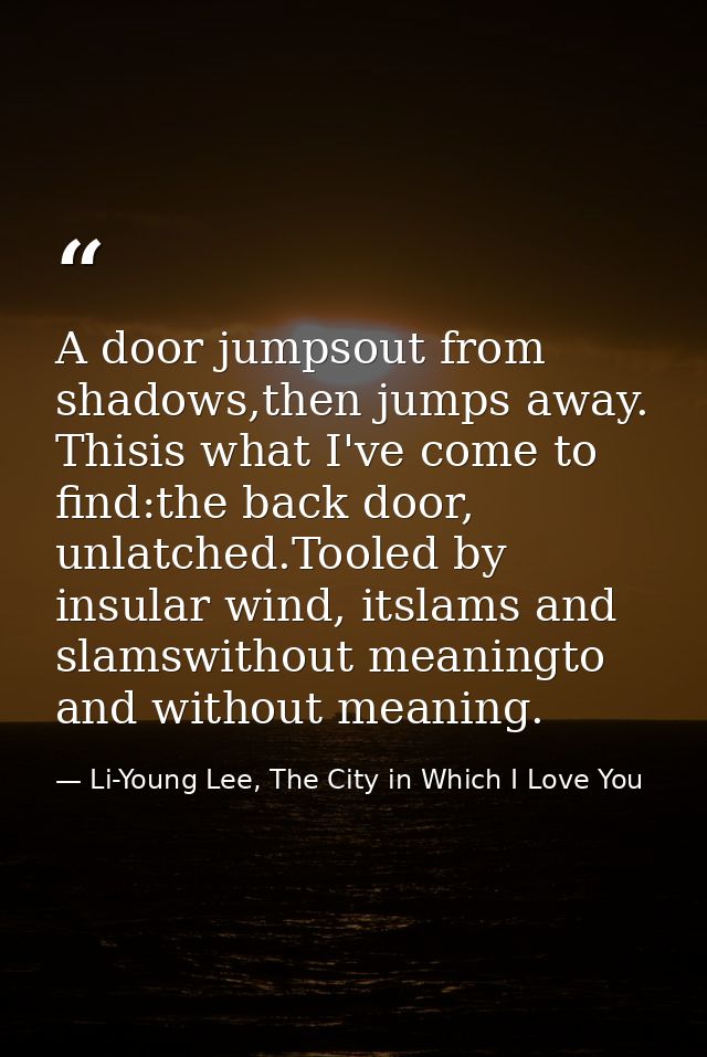 A door jumpsout from shadows,then jumps away. Thisis what I've come to find:the back door, unlatched.Tooled by insular w — Li-Young Lee, The City in Which I Love You