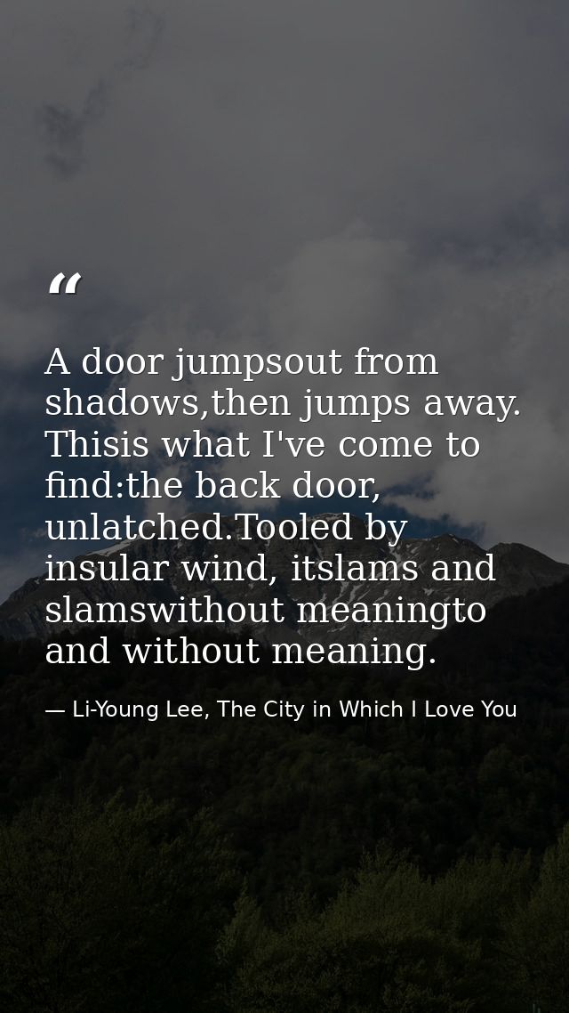 A door jumpsout from shadows,then jumps away. Thisis what I've come to find:the back door, unlatched.Tooled by insular w — Li-Young Lee, The City in Which I Love You