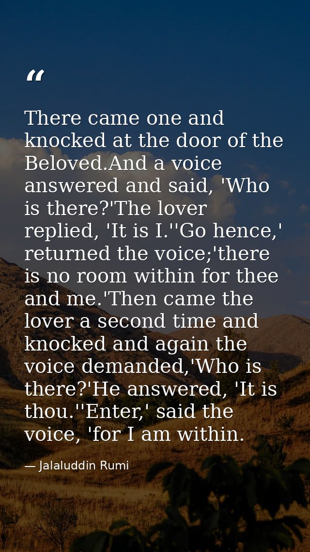 There came one and knocked at the door of the Beloved.And a voice answered and said, 'Who is there?'The lover replied, ' — Jalaluddin Rumi