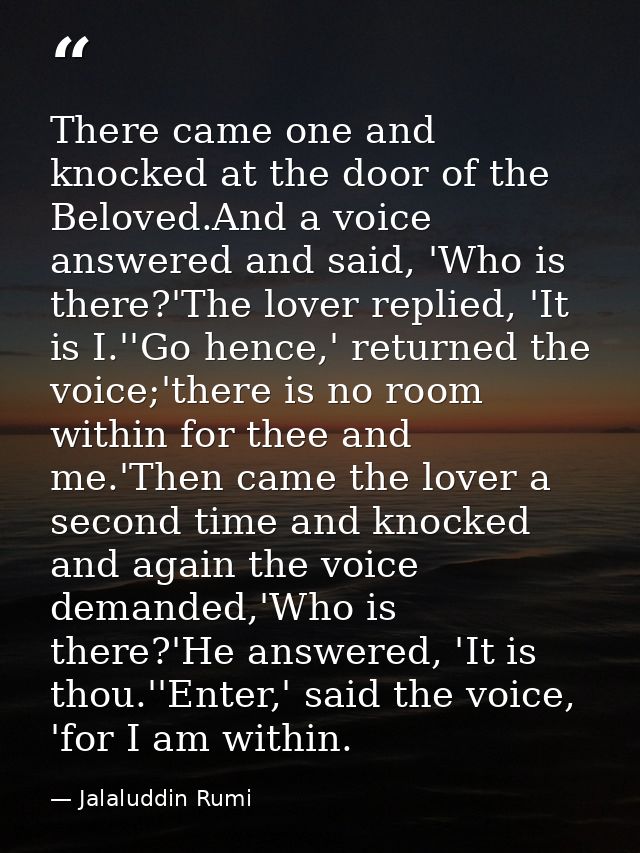 There came one and knocked at the door of the Beloved.And a voice answered and said, 'Who is there?'The lover replied, ' — Jalaluddin Rumi