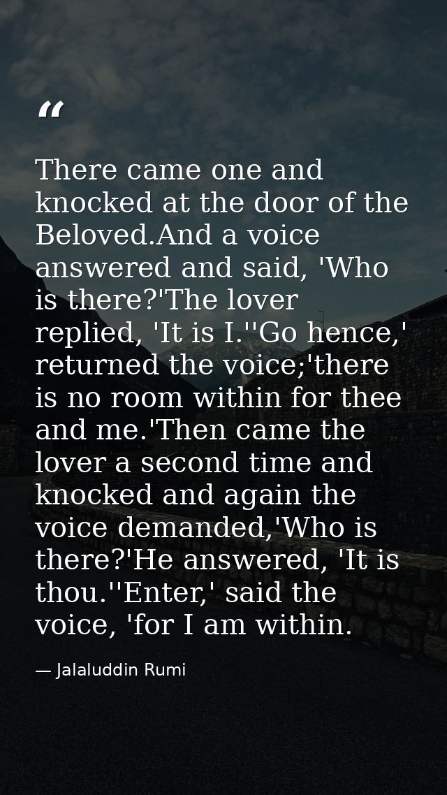 There came one and knocked at the door of the Beloved.And a voice answered and said, 'Who is there?'The lover replied, ' — Jalaluddin Rumi