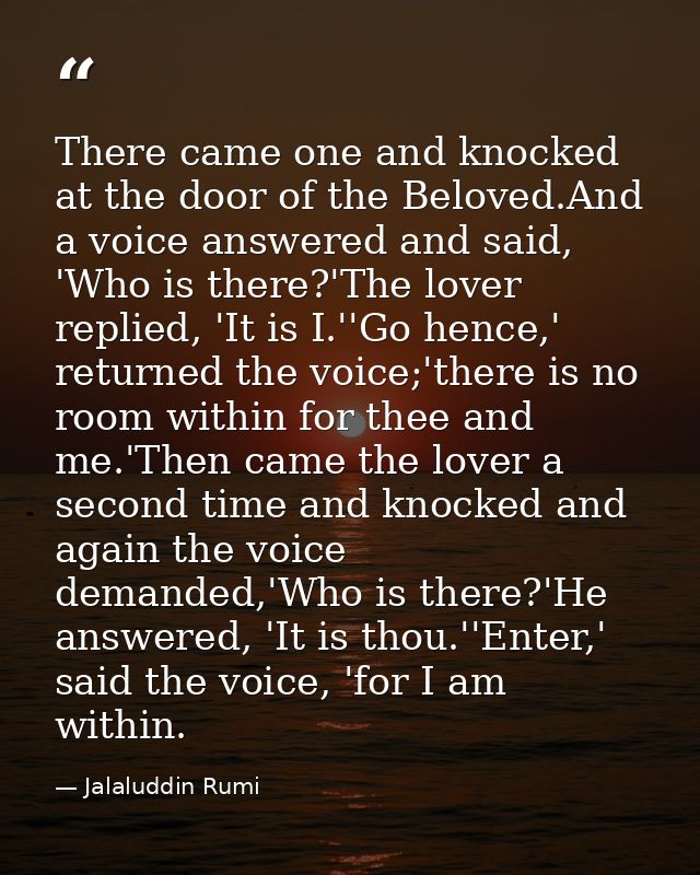 There came one and knocked at the door of the Beloved.And a voice answered and said, 'Who is there?'The lover replied, ' — Jalaluddin Rumi