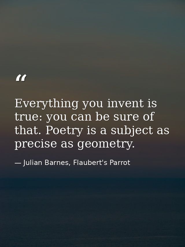 Everything you invent is true: you can be sure of that. Poetry is a subject as precise as geometry. — Julian Barnes, Flaubert's Parrot