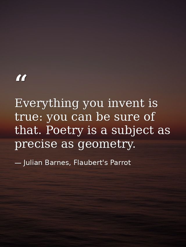 Everything you invent is true: you can be sure of that. Poetry is a subject as precise as geometry. — Julian Barnes, Flaubert's Parrot