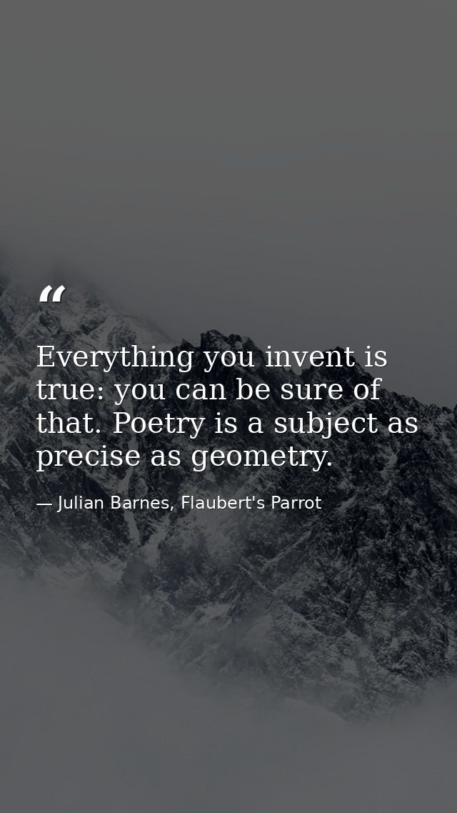 Everything you invent is true: you can be sure of that. Poetry is a subject as precise as geometry. — Julian Barnes, Flaubert's Parrot