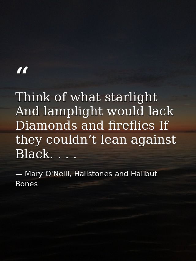 Think of what starlight And lamplight would lack Diamonds and fireflies If they couldn’t lean against Black. . . . — Mary O'Neill, Hailstones and Halibut Bones