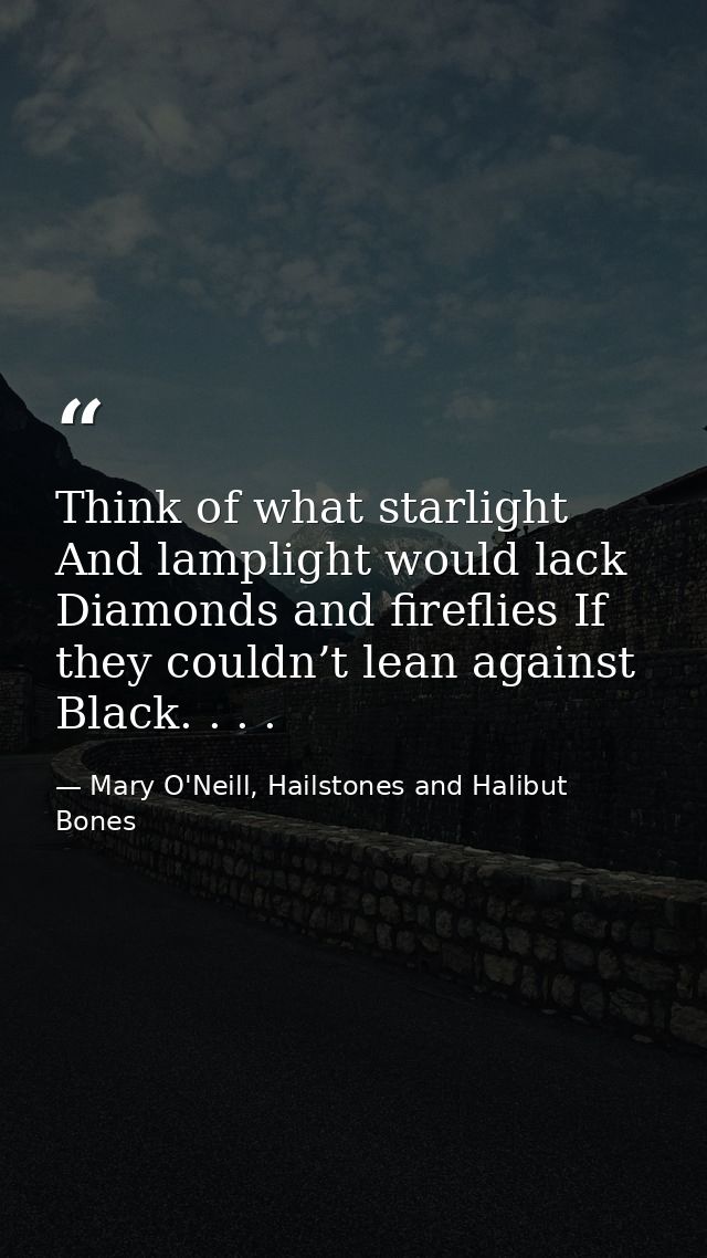 Think of what starlight And lamplight would lack Diamonds and fireflies If they couldn’t lean against Black. . . . — Mary O'Neill, Hailstones and Halibut Bones