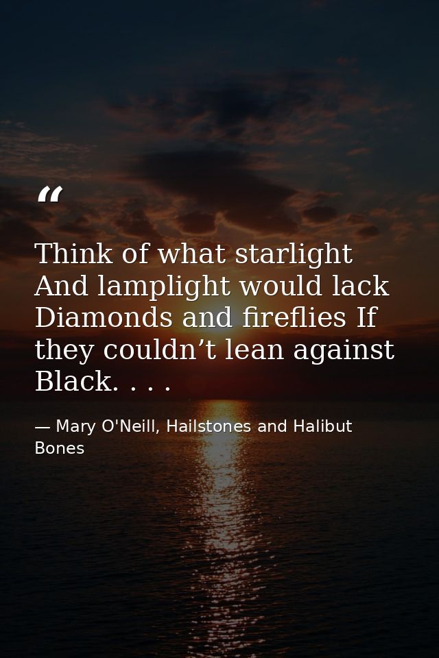 Think of what starlight And lamplight would lack Diamonds and fireflies If they couldn’t lean against Black. . . . — Mary O'Neill, Hailstones and Halibut Bones