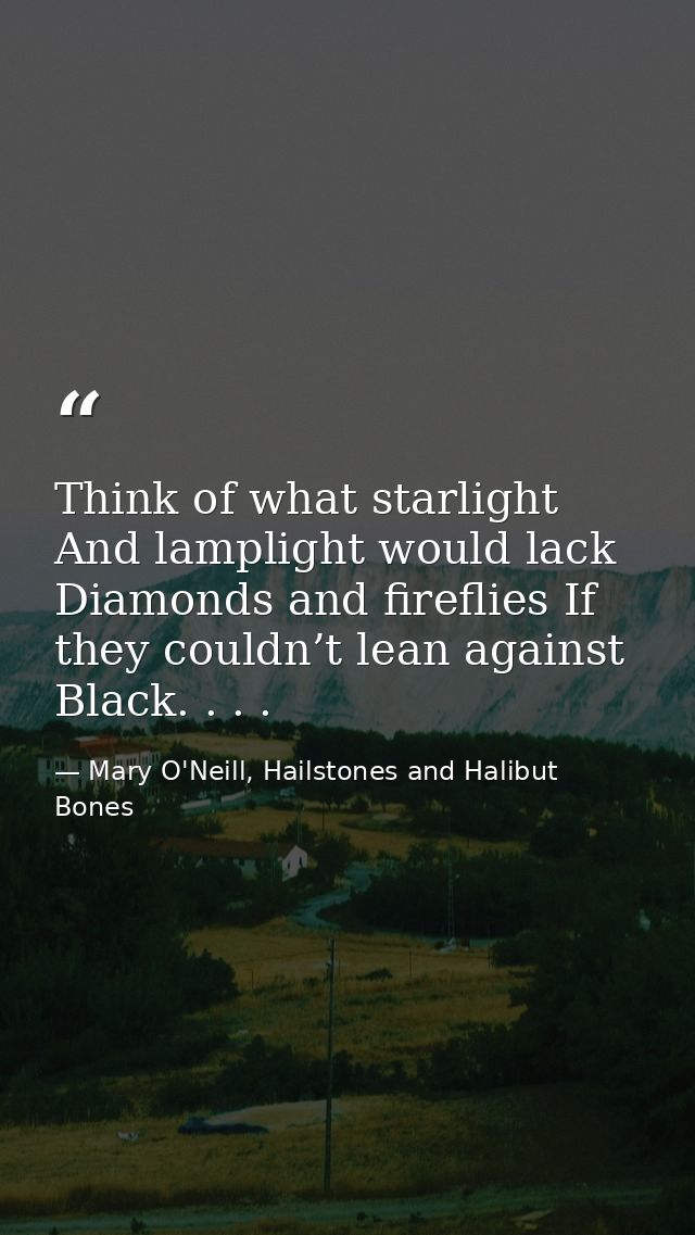 Think of what starlight And lamplight would lack Diamonds and fireflies If they couldn’t lean against Black. . . . — Mary O'Neill, Hailstones and Halibut Bones