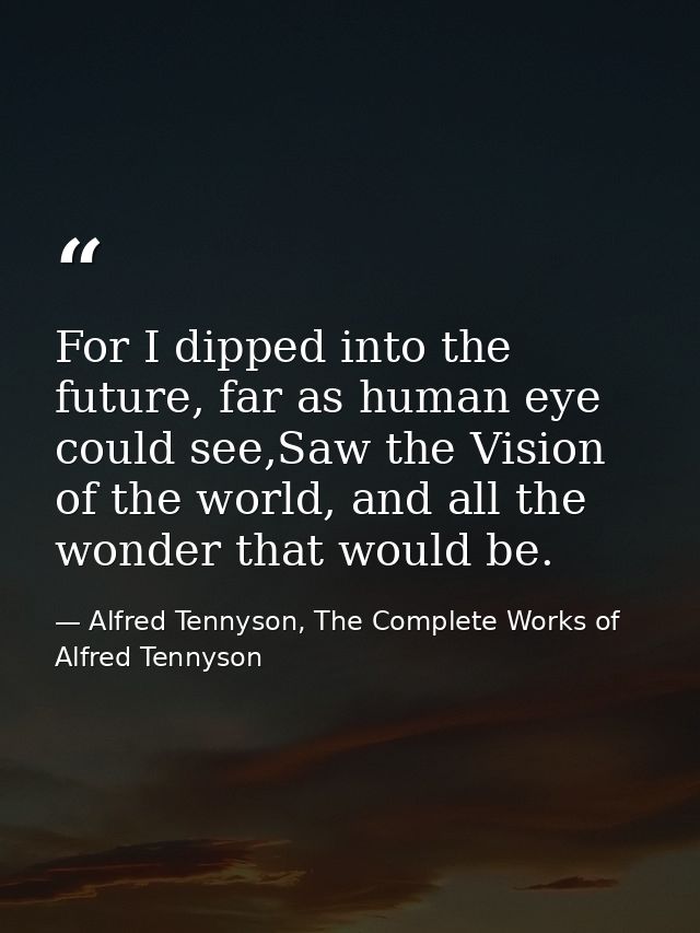 For I dipped into the future, far as human eye could see,Saw the Vision of the world, and all the wonder that would be. — Alfred Tennyson, The Complete Works of Alfred Tennyson
