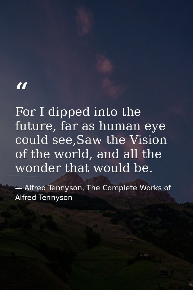 For I dipped into the future, far as human eye could see,Saw the Vision of the world, and all the wonder that would be. — Alfred Tennyson, The Complete Works of Alfred Tennyson
