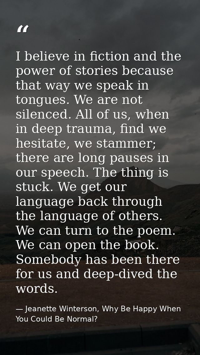 I believe in fiction and the power of stories because that way we speak in tongues. We are not silenced. All of us, when — Jeanette Winterson, Why Be Happy When You Could Be Normal?