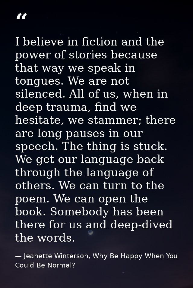 I believe in fiction and the power of stories because that way we speak in tongues. We are not silenced. All of us, when — Jeanette Winterson, Why Be Happy When You Could Be Normal?