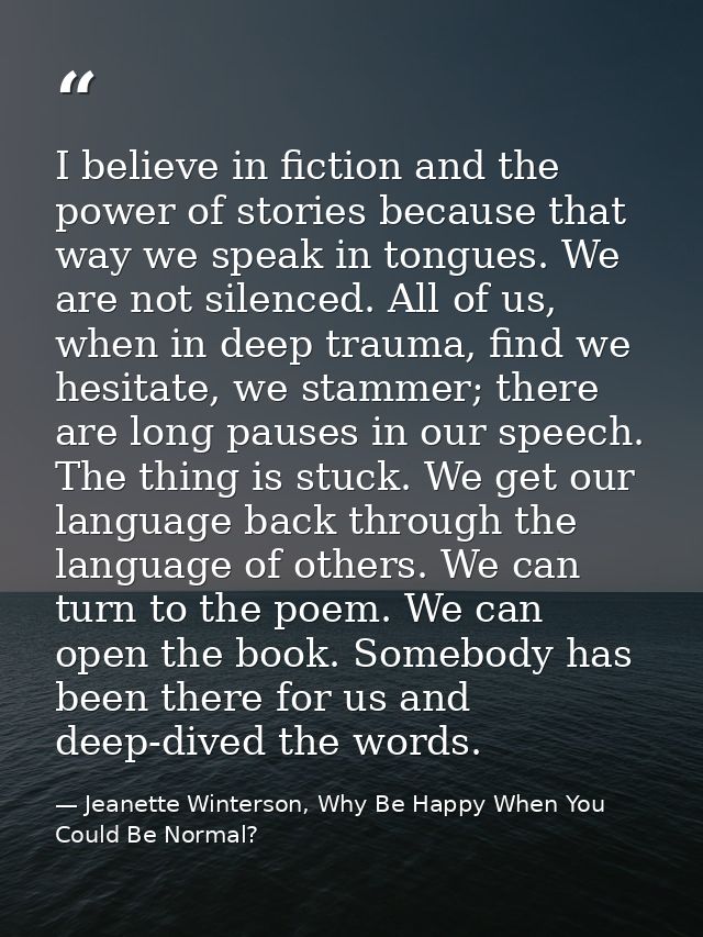 I believe in fiction and the power of stories because that way we speak in tongues. We are not silenced. All of us, when — Jeanette Winterson, Why Be Happy When You Could Be Normal?