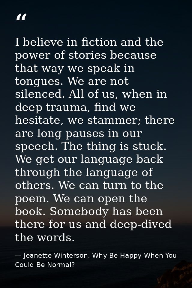 I believe in fiction and the power of stories because that way we speak in tongues. We are not silenced. All of us, when — Jeanette Winterson, Why Be Happy When You Could Be Normal?