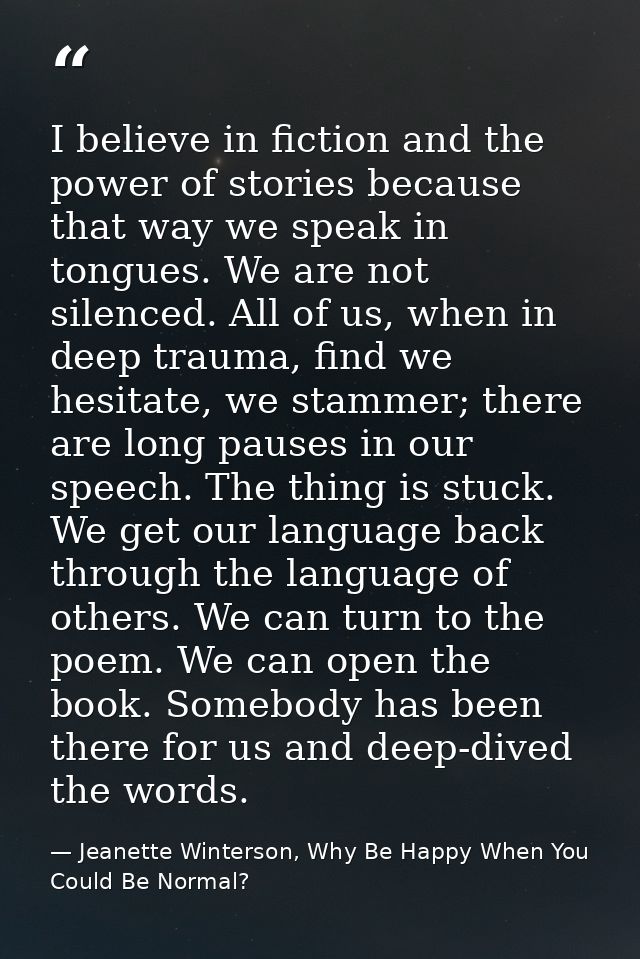 I believe in fiction and the power of stories because that way we speak in tongues. We are not silenced. All of us, when — Jeanette Winterson, Why Be Happy When You Could Be Normal?