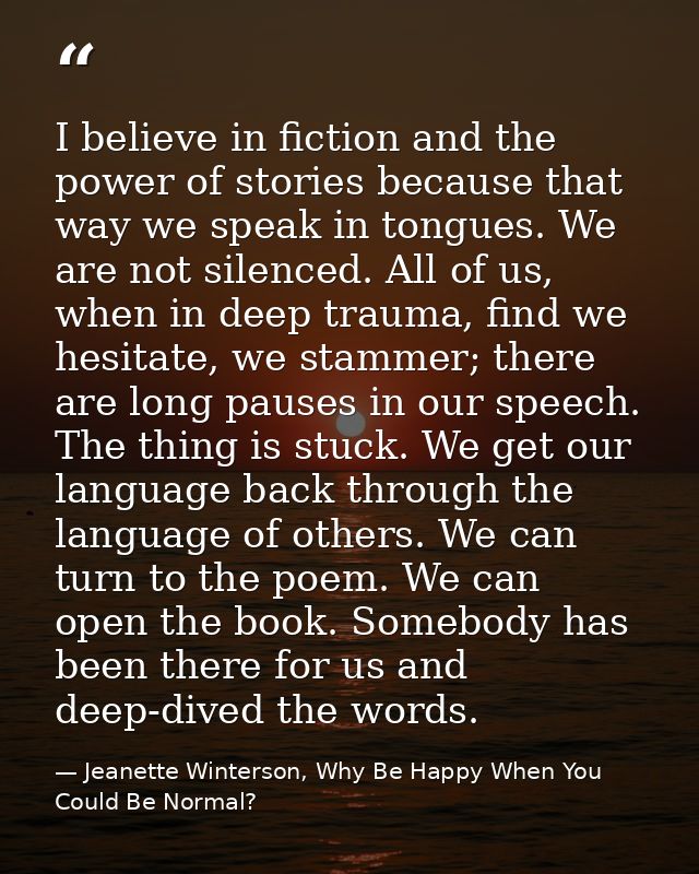 I believe in fiction and the power of stories because that way we speak in tongues. We are not silenced. All of us, when — Jeanette Winterson, Why Be Happy When You Could Be Normal?
