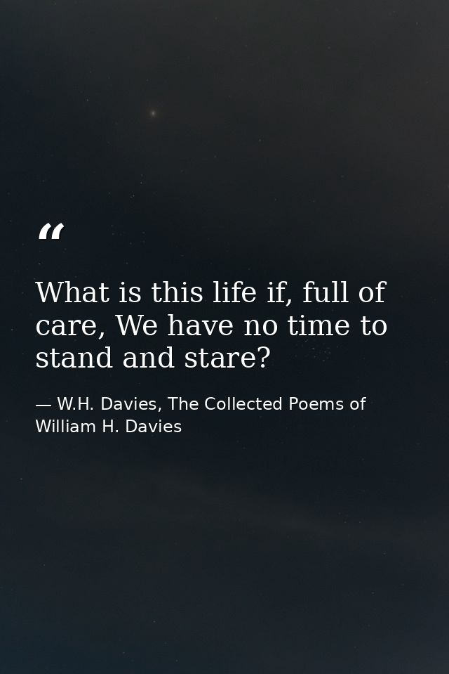 What is this life if, full of care, We have no time to stand and stare? — W.H. Davies, The Collected Poems of William H. Davies