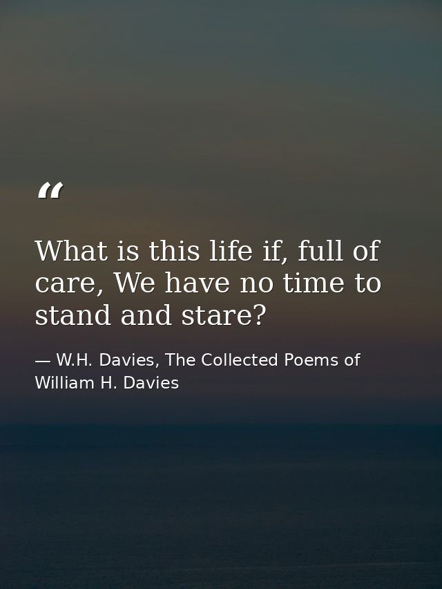 What is this life if, full of care, We have no time to stand and stare? — W.H. Davies, The Collected Poems of William H. Davies
