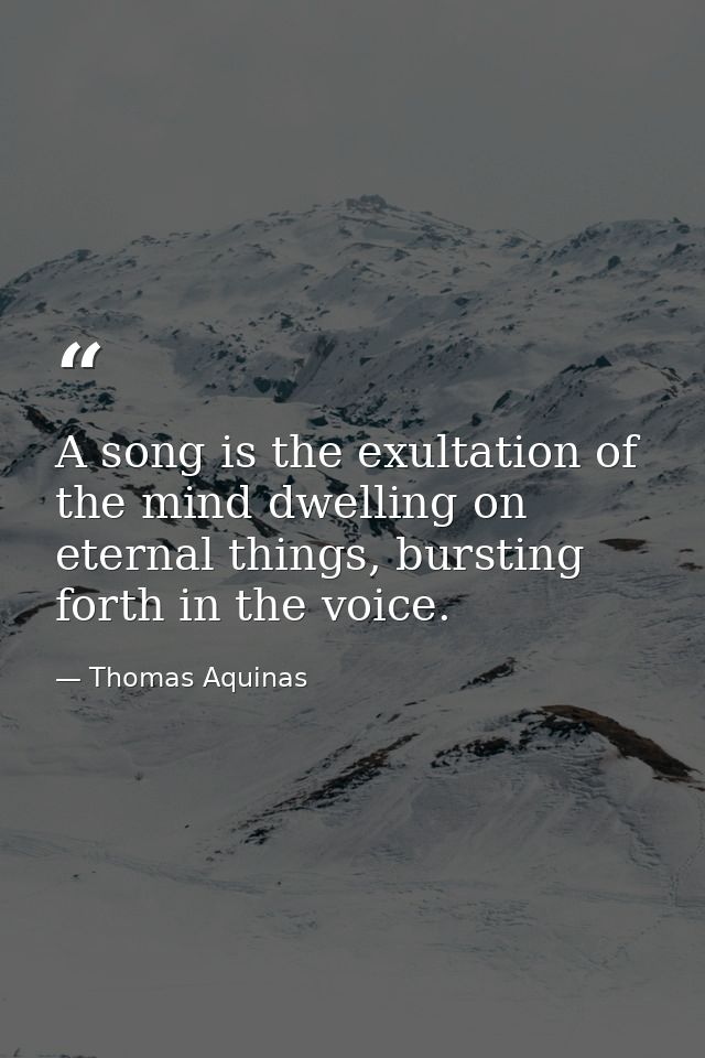 A song is the exultation of the mind dwelling on eternal things, bursting forth in the voice. — Thomas Aquinas