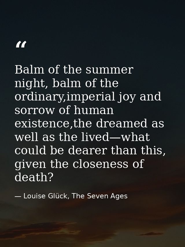 Balm of the summer night, balm of the ordinary,imperial joy and sorrow of human existence,the dreamed as well as the liv — Louise Glück, The Seven Ages
