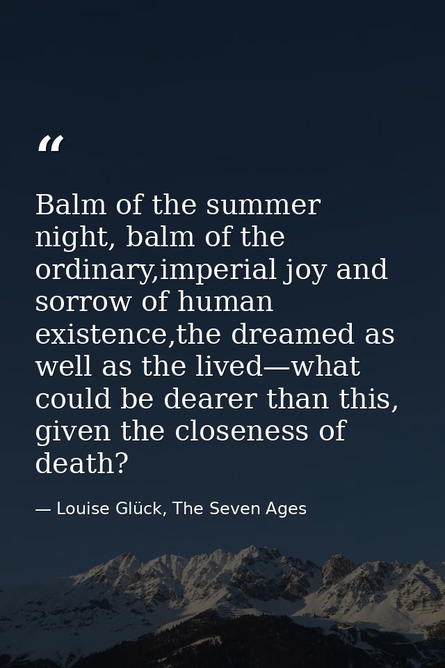 Balm of the summer night, balm of the ordinary,imperial joy and sorrow of human existence,the dreamed as well as the liv — Louise Glück, The Seven Ages