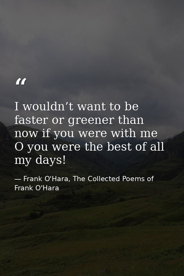 I wouldn’t want to be faster or greener than now if you were with me O you were the best of all my days! — Frank O'Hara, The Collected Poems of Frank O'Hara