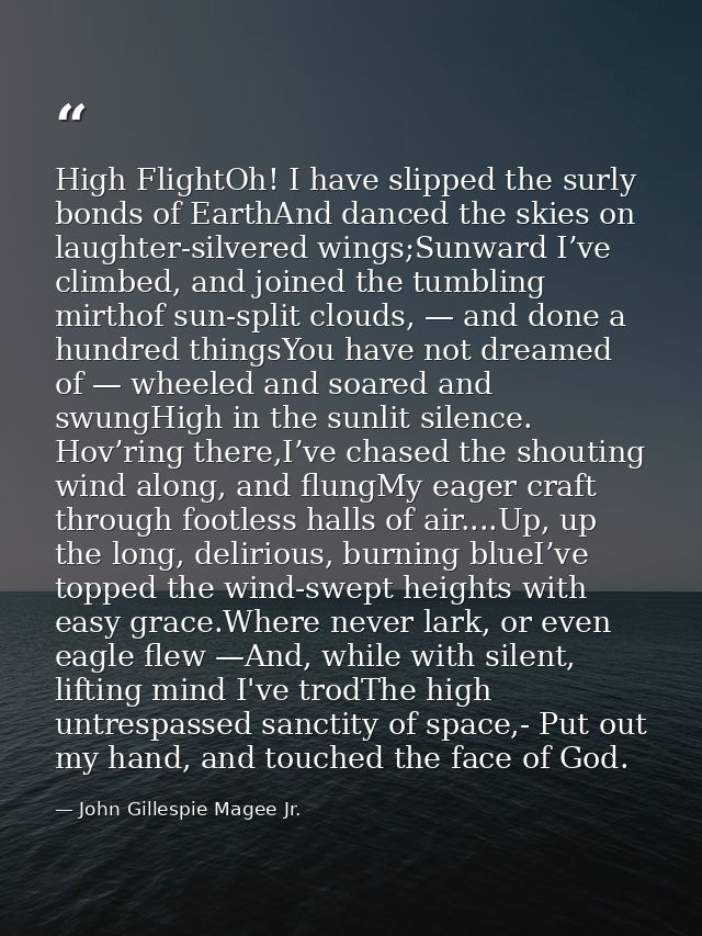High FlightOh! I have slipped the surly bonds of EarthAnd danced the skies on laughter-silvered wings;Sunward I’ve climb — John Gillespie Magee Jr.