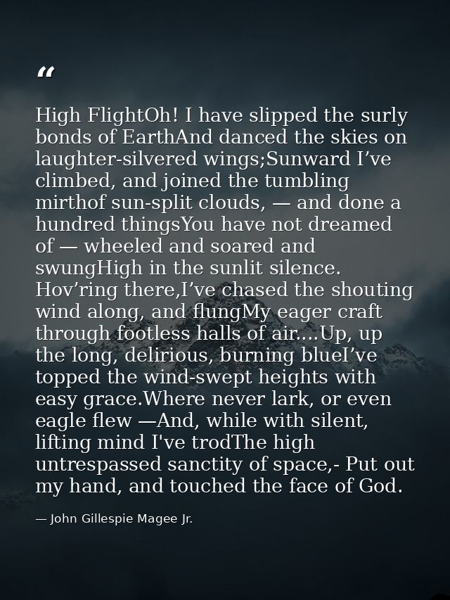 High FlightOh! I have slipped the surly bonds of EarthAnd danced the skies on laughter-silvered wings;Sunward I’ve climb — John Gillespie Magee Jr.