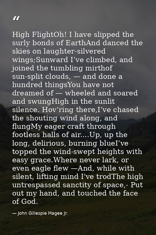 High FlightOh! I have slipped the surly bonds of EarthAnd danced the skies on laughter-silvered wings;Sunward I’ve climb — John Gillespie Magee Jr.