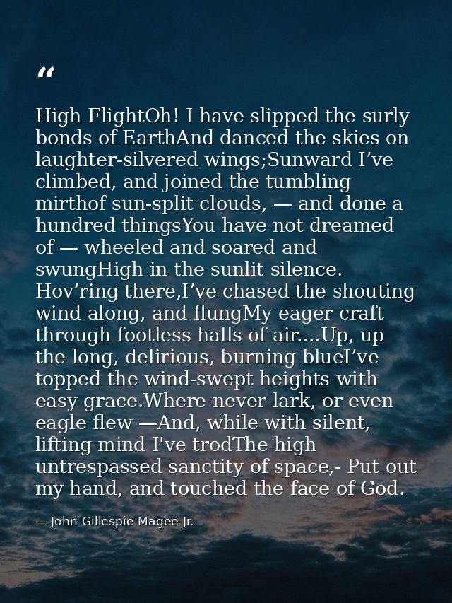 High FlightOh! I have slipped the surly bonds of EarthAnd danced the skies on laughter-silvered wings;Sunward I’ve climb — John Gillespie Magee Jr.