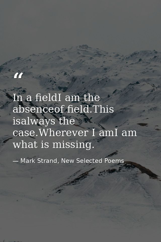 In a fieldI am the absenceof field.This isalways the case.Wherever I amI am what is missing. — Mark Strand, New Selected Poems
