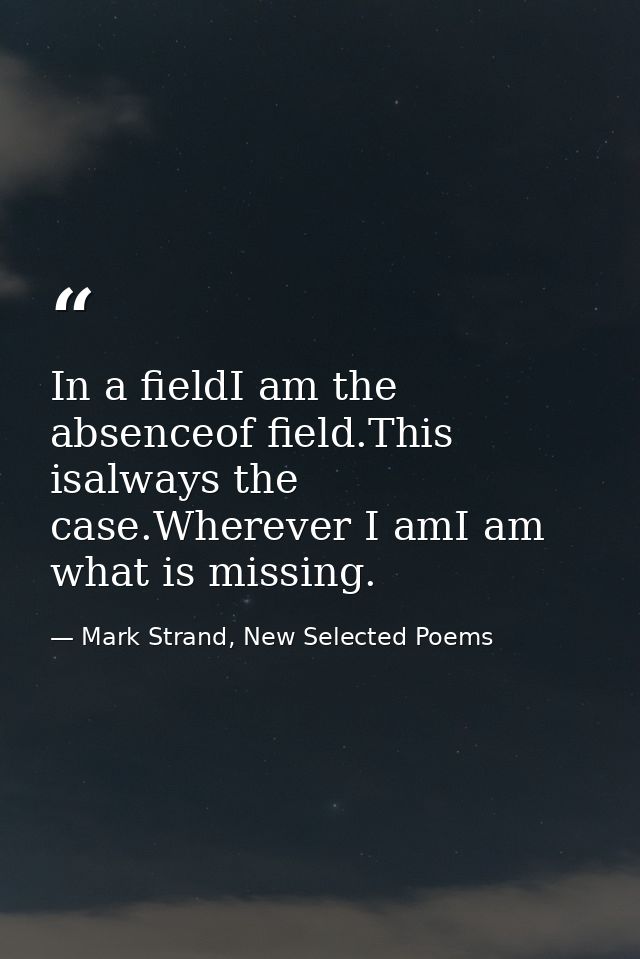 In a fieldI am the absenceof field.This isalways the case.Wherever I amI am what is missing. — Mark Strand, New Selected Poems