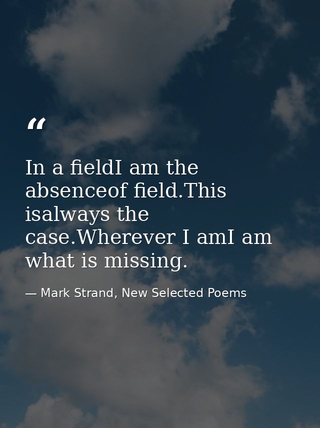 In a fieldI am the absenceof field.This isalways the case.Wherever I amI am what is missing. — Mark Strand, New Selected Poems