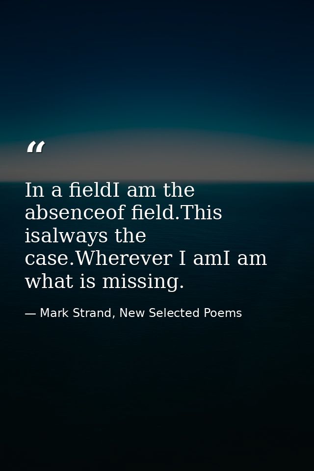 In a fieldI am the absenceof field.This isalways the case.Wherever I amI am what is missing. — Mark Strand, New Selected Poems