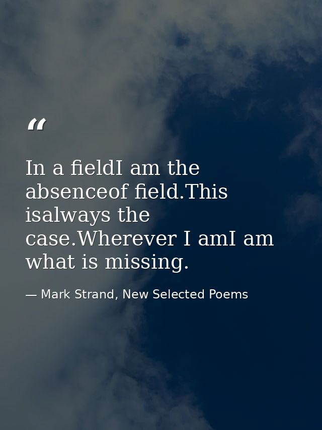 In a fieldI am the absenceof field.This isalways the case.Wherever I amI am what is missing. — Mark Strand, New Selected Poems