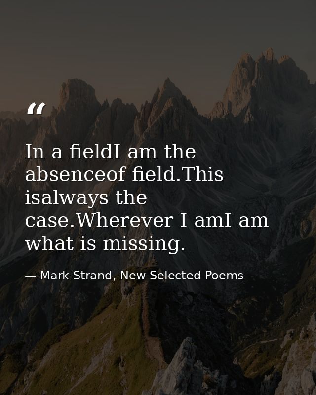 In a fieldI am the absenceof field.This isalways the case.Wherever I amI am what is missing. — Mark Strand, New Selected Poems